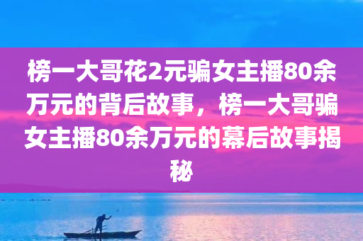 榜一大哥花2元骗女主播80余万元的背后故事，榜一大哥骗女主播80余万元的幕后故事揭秘