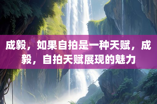 成毅，如果自拍是一种天赋，成毅，自拍天赋展现的魅力