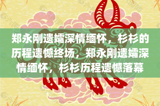 郑永刚遗孀深情缅怀，杉杉的历程遗憾终场，郑永刚遗今晚必出三肖2025_2025新澳门精准免费提供·精确判断孀深情缅怀，杉杉历程遗憾落幕