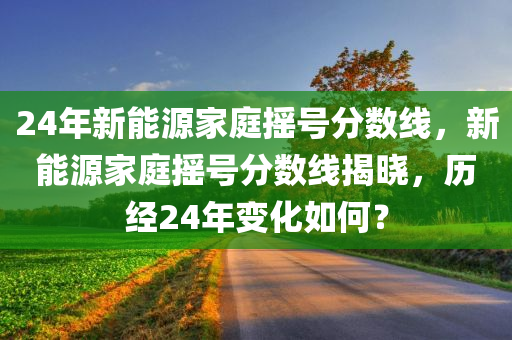 24年新能源家庭摇号分数线，新能源家庭摇号分数线揭晓，历经24年变化如何？今晚必出三肖2025_2025新澳门精准免费提供·精确判断