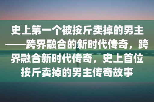 史上第一个被按斤卖掉的男主——跨界融合的新时代传奇，跨界融合新时代传奇，史上首位按斤卖掉的男主今晚必出三肖2025_2025新澳门精准免费提供·精确判断传奇故事