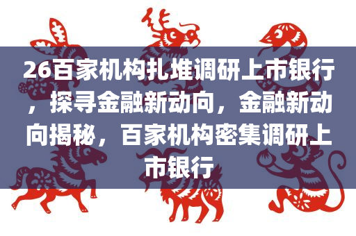 26百家机构扎堆调研上市银行，探寻金融新动向，金融新动向揭秘，百家机构密集调研上市银行