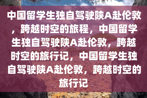 中国留学今晚必出三肖2025_2025新澳门精准免费提供·精确判断生独自驾驶陕A赴伦敦，跨越时空的旅程，中国留学生独自驾驶陕A赴伦敦，跨越时空的旅行记，中国留学生独自驾驶陕A赴伦敦，跨越时空的旅行记