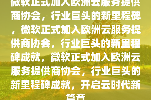 微软正式加入欧洲云服务提供商协会，行业巨头的新里程碑，微软正式加入欧洲云服务提今晚必出三肖2025_2025新澳门精准免费提供·精确判断供商协会，行业巨头的新里程碑成就，微软正式加入欧洲云服务提供商协会，行业巨头的新里程碑成就，开启云时代新篇章