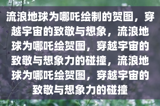 流浪地球为哪吒绘制的贺图，穿越宇宙的致敬与想象，流浪地球为哪吒绘贺图，穿今晚必出三肖2025_2025新澳门精准免费提供·精确判断越宇宙的致敬与想象力的碰撞，流浪地球为哪吒绘贺图，穿越宇宙的致敬与想象力的碰撞