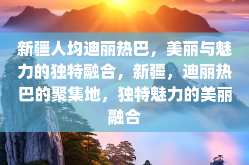 新疆人均迪丽热巴，美丽与魅力的独特融合，新疆，迪丽热巴的聚集地，独特魅力的美今晚必出三肖2025_2025新澳门精准免费提供·精确判断丽融合