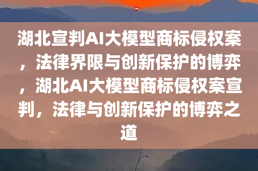 湖北宣判AI大模型商标侵权案，法律界限与创新保今晚必出三肖2025_2025新澳门精准免费提供·精确判断护的博弈，湖北AI大模型商标侵权案宣判，法律与创新保护的博弈之道