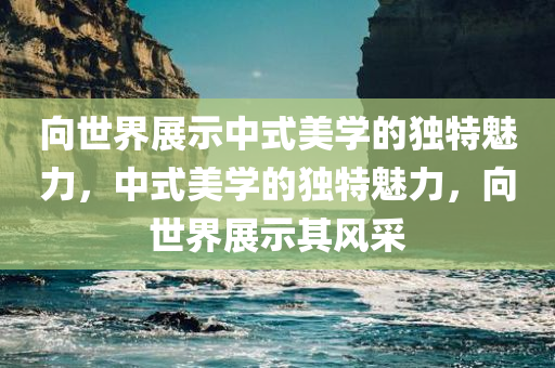 向世界展示中式美学的今晚必出三肖2025_2025新澳门精准免费提供·精确判断独特魅力，中式美学的独特魅力，向世界展示其风采