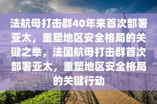 法航母打击群40年来首次部署亚太，重塑地区安全格局的关键之举，法国航母打击群首次部署亚太，重塑地区安全格局的关键行动今晚必出三肖2025_2025新澳门精准免费提供·精确判断