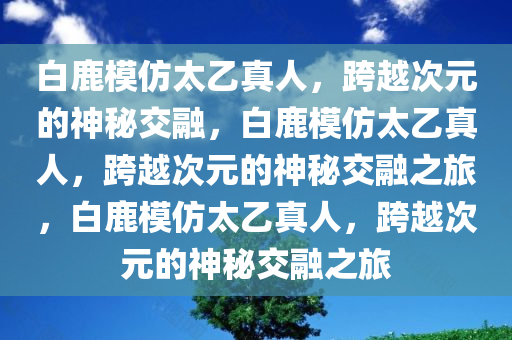 白鹿模仿太乙真人，跨越次元的神秘交融，白鹿模仿太乙真人，跨越次元的神秘交融之旅，白鹿模仿太乙真人，跨越次元的神秘交融之旅