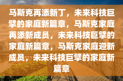 马斯克再添新丁，未来科技巨擘的家庭新篇章，马斯克家庭再添新成员，未来科技巨擘的家庭新篇章，马斯克家庭迎新成员，未来科技巨擘的家庭新篇章今晚必出三肖2025_2025新澳门精准免费提供·精确判断