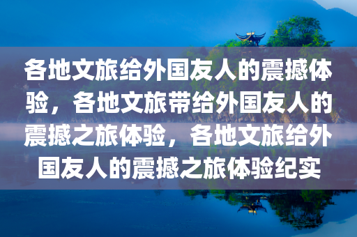 各地文旅给外国友人的震撼体验，各地文旅带给外国友人的震撼之旅体验，各地文旅给外国友人的震撼之旅体验纪实今晚必出三肖2025_2025新澳门精准免费提供·精确判断