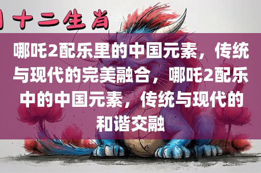 哪吒2配乐里的中国元素，传统与现代的完美融合，哪吒2配乐中的中国元素，传统与现代的和谐交融今晚必出三肖2025_2025新澳门精准免费提供·精确判断