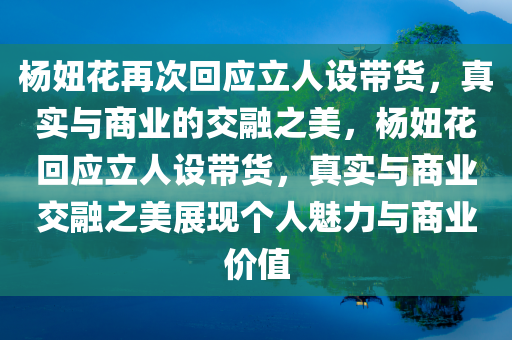 杨妞花再次回应立人设带货，真实与商业的交融之美，杨妞花回应立人设带货，真实与商业今晚必出三肖2025_2025新澳门精准免费提供·精确判断交融之美展现个人魅力与商业价值