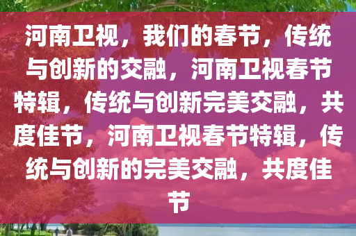 河南卫视，我们的春节，传统与创新的交融，河南卫视春节特辑，今晚必出三肖2025_2025新澳门精准免费提供·精确判断传统与创新完美交融，共度佳节，河南卫视春节特辑，传统与创新的完美交融，共度佳节