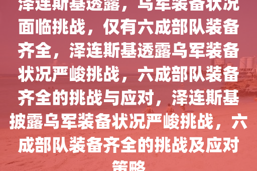 泽连斯基透露，乌军装备状况面临挑战，仅有六成部队装备齐全，泽连斯基透露乌军装备状况严峻挑战，六成部队装备齐全的挑战与应对，泽连斯基披露乌军装备状况严峻挑战，六成部队装备齐全的挑战及应对策略今晚必出三肖2025_2025新澳门精准免费提供·精确判断