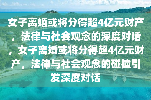 女子离婚或将分得超4亿元财产，法律与社会观念的深度对话，女子离婚或将分得超4亿元财产，法律与社会观念的碰撞引发深度对话