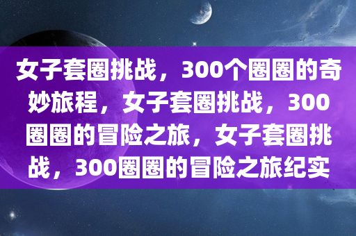 女子套圈挑战，300个圈圈的奇妙旅程，女子套圈挑战，30今晚必出三肖2025_2025新澳门精准免费提供·精确判断0圈圈的冒险之旅，女子套圈挑战，300圈圈的冒险之旅纪实