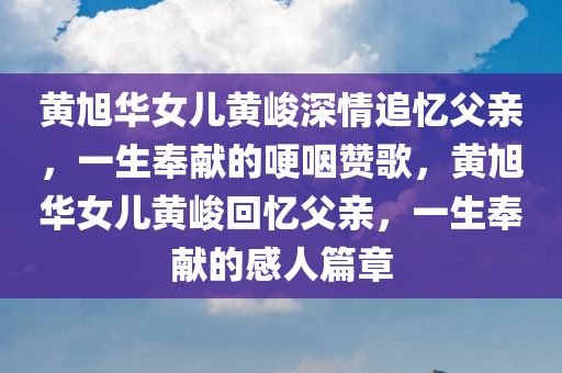 黄旭华女儿黄峻深情追忆父亲，一生奉献的哽咽赞歌，黄旭华女儿黄峻回忆父亲，一生奉献的感人篇章今晚必出三肖2025_2025新澳门精准免费提供·精确判断