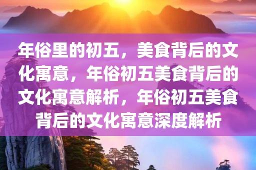 年俗里的初五，美食背后的文化寓意，年俗初五美食背后的文今晚必出三肖2025_2025新澳门精准免费提供·精确判断化寓意解析，年俗初五美食背后的文化寓意深度解析