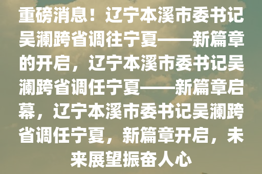 重磅消息！辽宁本溪市委书记吴澜跨省调往宁夏——新篇章的开启，辽宁本溪市委书记吴澜跨省调任宁夏——新篇章启幕，辽宁本溪市委书记吴澜跨省调任宁夏，新篇章开启，未来展望振奋人心