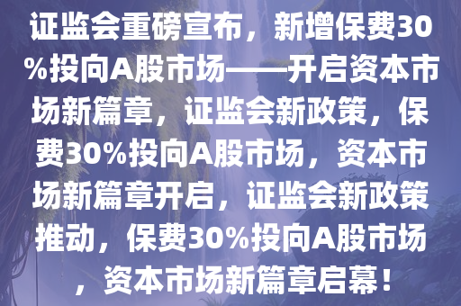 证监会重磅宣布，新增保费30%投向A股市场——开启资本市场新篇章，证监会新政策，保费30%投向A股今晚必出三肖2025_2025新澳门精准免费提供·精确判断市场，资本市场新篇章开启，证监会新政策推动，保费30%投向A股市场，资本市场新篇章启幕！