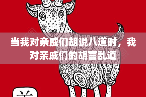 当我对亲戚们胡说八道时，我对亲戚们的胡言乱道今晚必出三肖2025_2025新澳门精准免费提供·精确判断