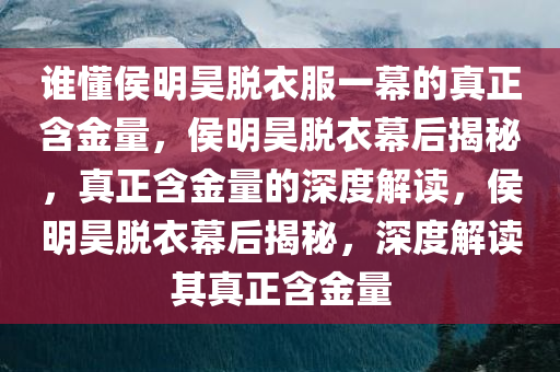 谁懂侯明昊脱衣服一幕的真正含金量，侯明昊脱衣幕后揭秘，真正含金量的深度解读，侯明昊脱衣幕后揭秘，深度解读其真正含金量