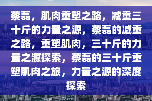 蔡磊，肌肉重塑之路，减重三十斤的力量之源，蔡磊的减重之路，重塑肌肉，三十斤的力量之源探索，蔡磊的三十斤重塑肌肉之旅，力量之源的深度探索今晚必出三肖2025_2025新澳门精准免费提供·精确判断