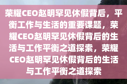 荣耀CEO赵明罕见休假背后，平衡工作与生活的重要课题，荣耀CEO赵明罕见休假背后的生活与工作平衡之今晚必出三肖2025_2025新澳门精准免费提供·精确判断道探索，荣耀CEO赵明罕见休假背后的生活与工作平衡之道探索