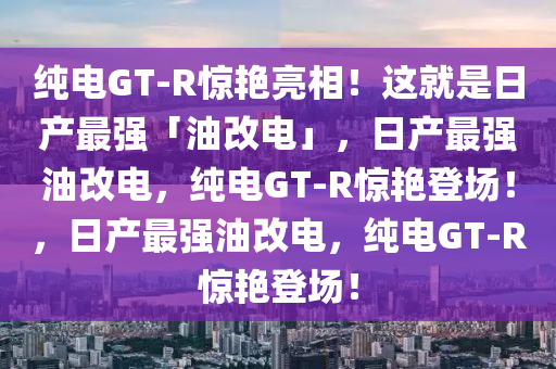 纯电GT-R惊艳亮相！这就是日产最强「油改电」，日产最强油改电，纯电GT-R惊艳登场！，日产最强油改今晚必出三肖2025_2025新澳门精准免费提供·精确判断电，纯电GT-R惊艳登场！