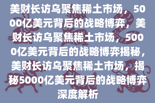 美财长访乌聚焦稀土市场，5000亿美元背后的战略博弈，美财长访乌聚焦稀土市场，5000亿美元背后的战略博弈揭秘，美财长访乌聚焦稀土市场，揭秘5000亿美元背后的战略博弈深度解析今晚必出三肖2025_2025新澳门精准免费提供·精确判断
