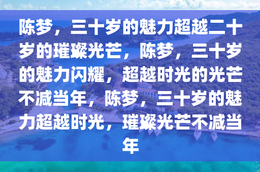 今晚必出三肖2025_2025新澳门精准免费提供·精确判断陈梦，三十岁的魅力超越二十岁的璀璨光芒，陈梦，三十岁的魅力闪耀，超越时光的光芒不减当年，陈梦，三十岁的魅力超越时光，璀璨光芒不减当年