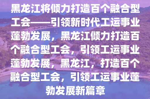 黑龙江将打造百个融合型工会