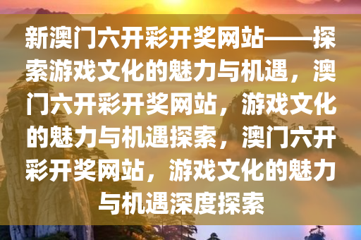 新澳门六开彩开奖网站——探索游戏文化的魅力与机遇，澳门六开彩开奖网站，游戏文化的魅力与机遇探索，澳门六开彩开奖网站，游戏文化的魅力与机遇深度探索今晚必出三肖2025_2025新澳门精准免费提供·精确判断