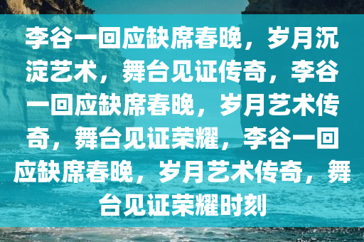李谷一回应缺席春晚，岁月沉淀艺术，舞台见证传奇，李谷一回应缺席春晚，岁月艺术传奇，舞台见证荣耀，李谷一回应缺席春晚，岁月艺术传奇，舞台见证荣耀时刻今晚必出三肖2025_2025新澳门精准免费提供·精确判断