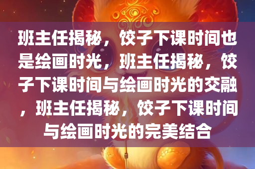 班主任揭秘，饺子下课时间也是绘画时光，班主任揭秘，饺子下课时间与绘画时光的交融，班主任揭秘，饺子下课时间与绘画时光的完美结合今晚必出三肖2025_2025新澳门精准免费提供·精确判断