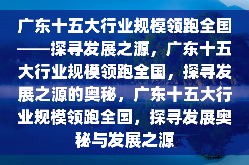 广东十五大行业规模领跑全国——探寻发展之源，广东十五大行业规模领跑全国，探寻发展之源的奥秘，广东十五大行业规模领跑全国，探寻发展奥秘与发展之源今晚必出三肖2025_2025新澳门精准免费提供·精确判断