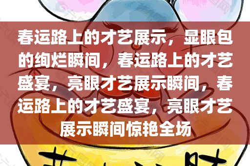 春运路上的才艺展示，显眼包的绚烂瞬间，春运路上的才艺盛宴，亮眼才艺展示瞬间，春运路上的才艺盛宴，亮眼才艺展示瞬间惊艳全场