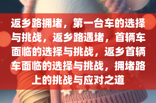 返乡路拥堵，第一台车的选择与挑战，返乡路遇堵，首辆车面临的选择与挑战，返乡首辆车面临的选择与挑战，拥堵路上的挑战与应对之道今晚必出三肖2025_2025新澳门精准免费提供·精确判断
