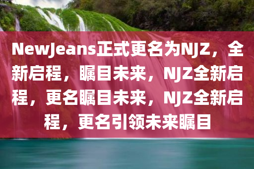 NewJeans正式更名为NJZ，全新启程，瞩目未来，NJZ全新启程，更名瞩目未来，NJZ全新启程，更名引领未来瞩目今晚必出三肖2025_2025新澳门精准免费提供·精确判断