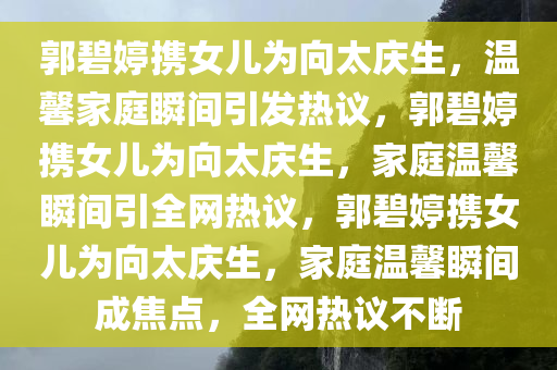 郭碧婷携女儿为向太庆生，温馨家庭瞬间引发热议，郭碧婷携女儿为向太庆生，家庭温馨瞬间引全网热议，郭碧婷携女儿为向太庆生，家庭温馨瞬间成焦点，全网热议不断