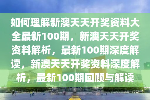 如何理解新澳天天开奖资料大全最新100期，新澳天天开奖资料解析，最新100期深度解读，新澳天天开奖资料深度解析，最新100期回顾与解读