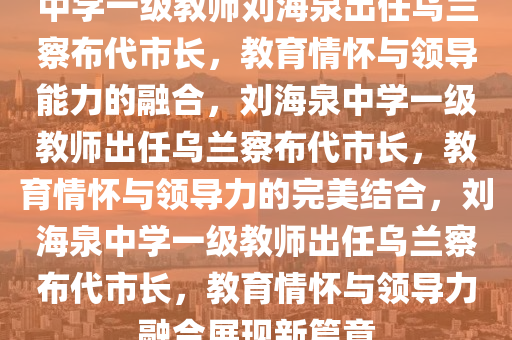 中学一级教师刘海泉出任乌兰察布代市长，教育情怀与领导能力的融合，刘海泉中学一级教师出任乌兰察布代市长，教育情怀与领导力的完美结合，刘海泉中学一级教师出任乌兰察布代市长，教育情怀与领导力融合展现新篇章今晚必出三肖2025_2025新澳门精准免费提供·精确判断