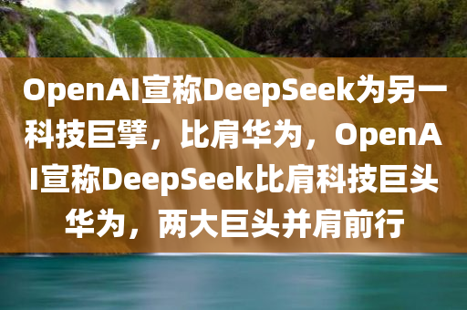 OpenAI宣称DeepSeek为另一科技巨擘，比今晚必出三肖2025_2025新澳门精准免费提供·精确判断肩华为，OpenAI宣称DeepSeek比肩科技巨头华为，两大巨头并肩前行