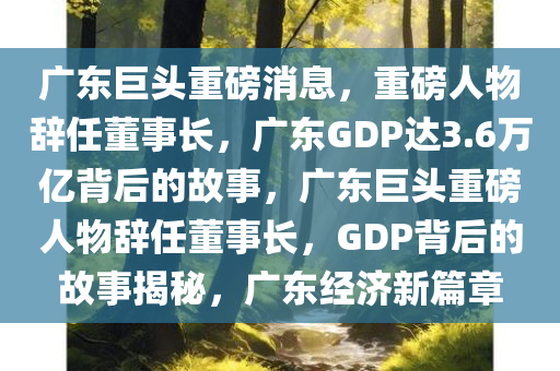 广东巨头重磅消息，重磅人物辞任董事长，广东GDP达3.6万亿背后的故事，广东巨头重磅人物辞任董事长，GDP背后的故事揭秘，广东经济新篇章今晚必出三肖2025_2025新澳门精准免费提供·精确判断
