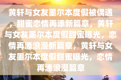 黄轩与女友墨尔本度假被偶遇，甜蜜恋情再添新篇章，黄轩与女友墨尔本度假甜蜜曝光，恋情再添浪漫新篇章，黄轩与女友墨尔本度假甜蜜曝光，恋情再添浪漫篇章今晚必出三肖2025_2025新澳门精准免费提供·精确判断