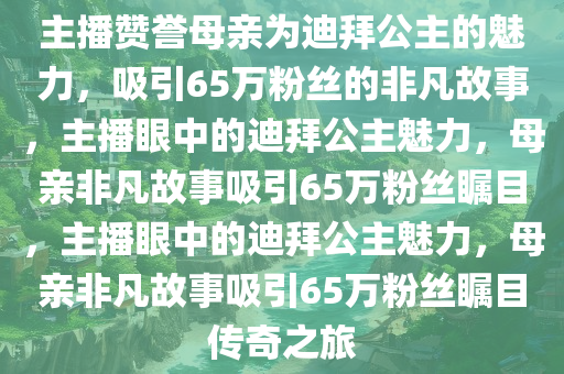 主播赞誉母亲为迪拜公主的魅力，吸引65万粉丝的非凡故事，主播眼中的迪拜公主魅力，母亲非凡故事吸引65万粉丝瞩目，主播眼中的迪拜公主魅力，母亲非凡故事吸引65万粉丝瞩目传奇之旅今晚必出三肖2025_2025新澳门精准免费提供·精确判断