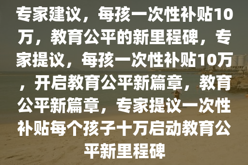 专家建议，每孩一次性补贴10万，教育公平的新今晚必出三肖2025_2025新澳门精准免费提供·精确判断里程碑，专家提议，每孩一次性补贴10万，开启教育公平新篇章，教育公平新篇章，专家提议一次性补贴每个孩子十万启动教育公平新里程碑