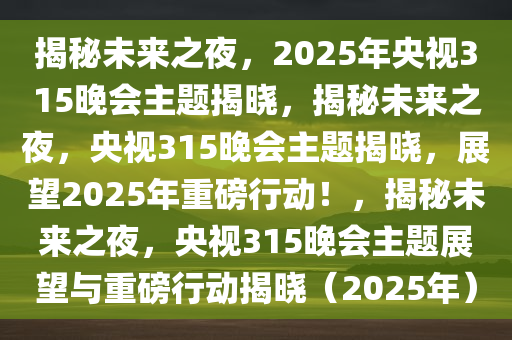 揭秘未来之夜，2025年央视315晚会主题揭晓，揭秘未来之夜，央视315晚会主题揭晓，展望2025年重磅行动！，揭秘未来之夜，央视315晚会主题展望与重磅行动揭晓（2025年）今晚必出三肖2025_2025新澳门精准免费提供·精确判断